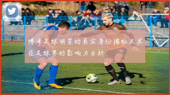 博洋足球明星的真实身份揭秘及其在足球界的影响力分析