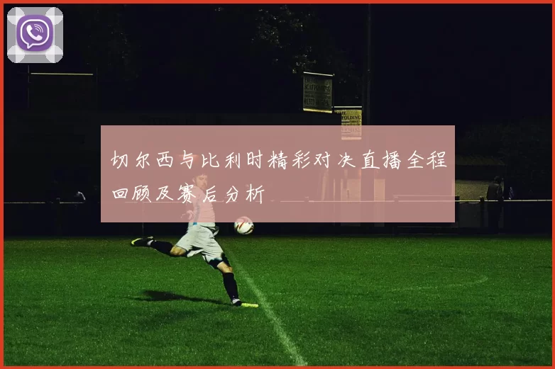 切尔西与比利时精彩对决直播全程回顾及赛后分析