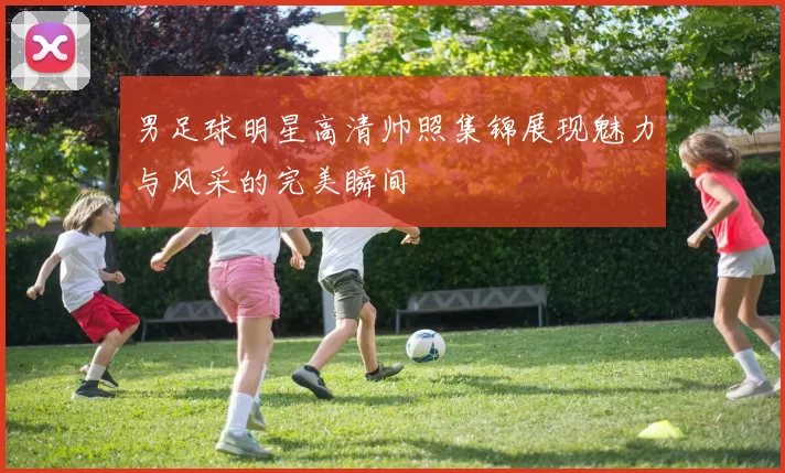 男足球明星高清帅照集锦展现魅力与风采的完美瞬间