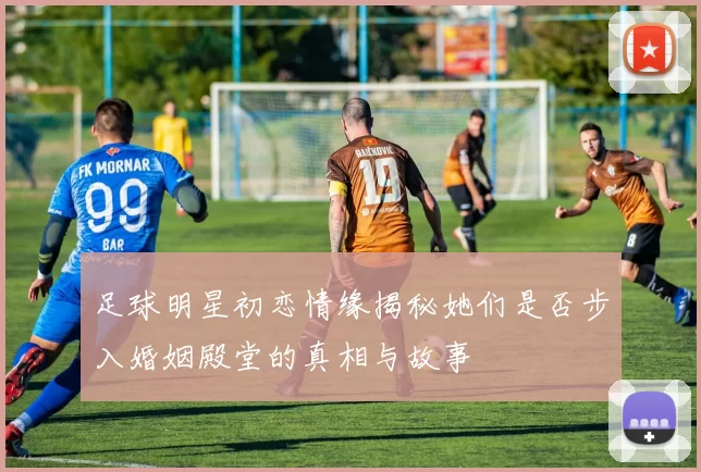 足球明星初恋情缘揭秘她们是否步入婚姻殿堂的真相与故事
