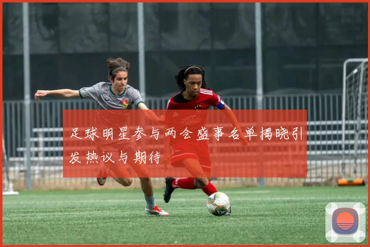 足球明星参与两会盛事名单揭晓引发热议与期待