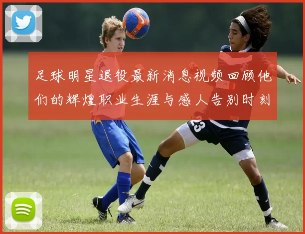 足球明星退役最新消息视频回顾他们的辉煌职业生涯与感人告别时刻