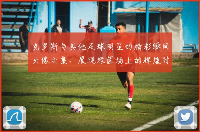 克罗斯与其他足球明星的精彩瞬间头像合集，展现绿茵场上的辉煌时刻