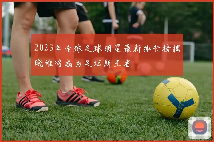 2023年全球足球明星最新排行榜揭晓谁将成为足坛新王者