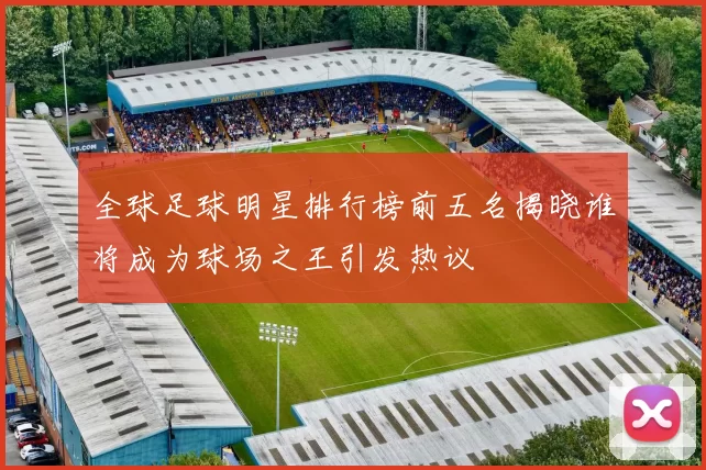 全球足球明星排行榜前五名揭晓谁将成为球场之王引发热议