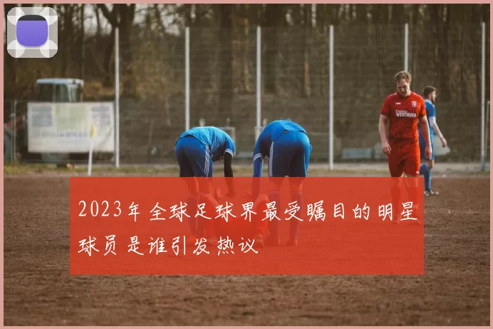 2023年全球足球界最受瞩目的明星球员是谁引发热议