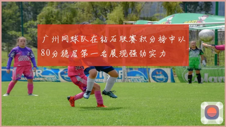 广州网球队在钻石联赛积分榜中以80分稳居第一名展现强劲实力