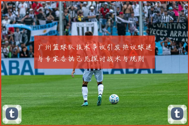 广州篮球队技术争议引发热议球迷与专家各执己见探讨战术与规则