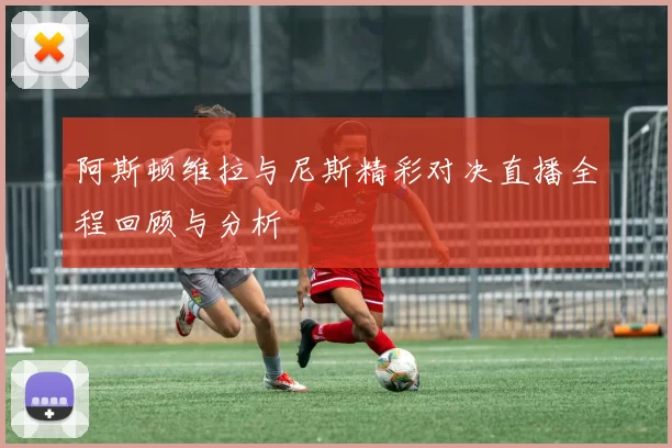 阿斯顿维拉与尼斯精彩对决直播全程回顾与分析