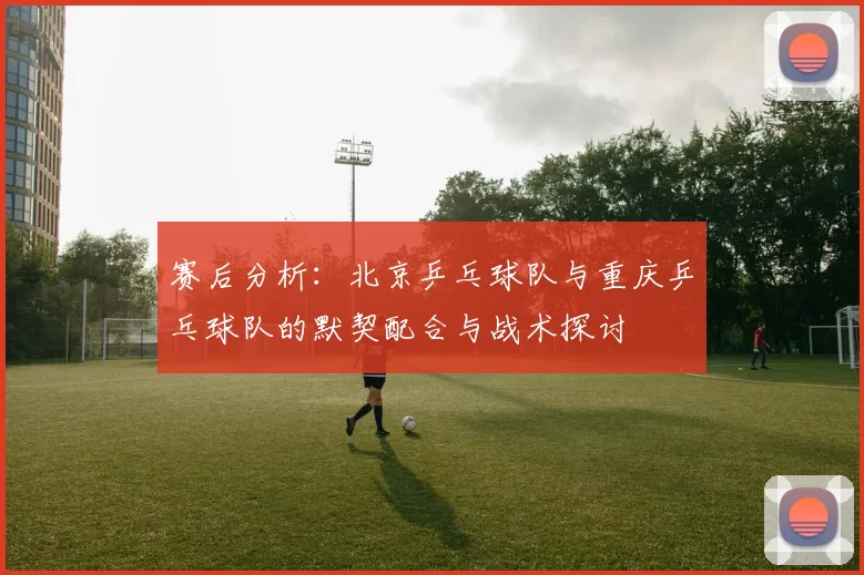 赛后分析：北京乒乓球队与重庆乒乓球队的默契配合与战术探讨