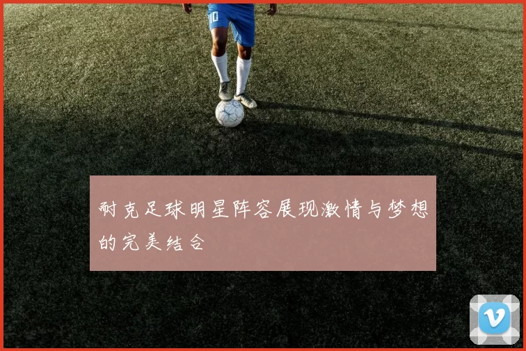 耐克足球明星阵容展现激情与梦想的完美结合