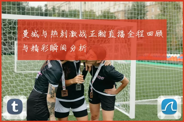 曼城与热刺激战正酣直播全程回顾与精彩瞬间分析