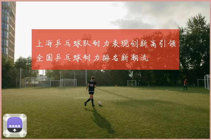 上海乒乓球队耐力表现创新高引领全国乒乓球耐力排名新潮流