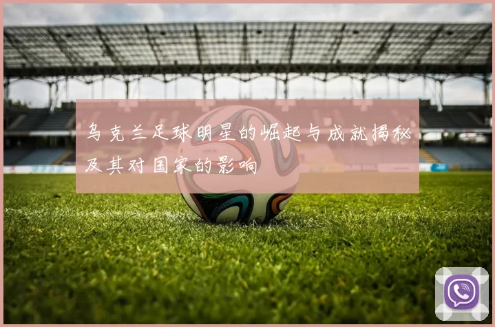 乌克兰足球明星的崛起与成就揭秘及其对国家的影响